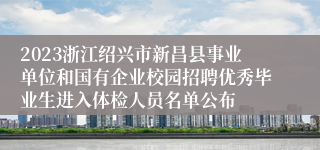 2023浙江绍兴市新昌县事业单位和国有企业校园招聘优秀毕业生进入体检人员名单公布