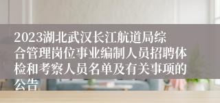 2023湖北武汉长江航道局综合管理岗位事业编制人员招聘体检和考察人员名单及有关事项的公告