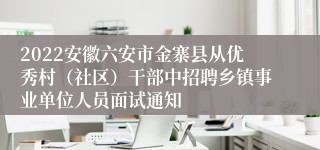 2022安徽六安市金寨县从优秀村（社区）干部中招聘乡镇事业单位人员面试通知