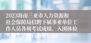 2023海南三亚市人力资源和社会保障局招聘下属事业单位工作人员各项考试成绩、入围体检人员名单公告（第6号