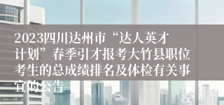 2023四川达州市“达人英才计划”春季引才报考大竹县职位考生的总成绩排名及体检有关事宜的公告