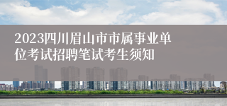 2023四川眉山市市属事业单位考试招聘笔试考生须知