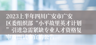 2023上半年四川广安市广安区委组织部“小平故里英才计划”引进急需紧缺专业人才资格复审及面试事宜的公告