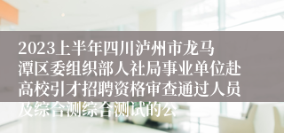 2023上半年四川泸州市龙马潭区委组织部人社局事业单位赴高校引才招聘资格审查通过人员及综合测综合测试的公