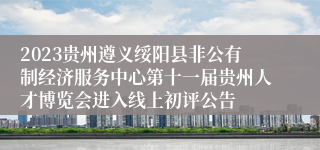 2023贵州遵义绥阳县非公有制经济服务中心第十一届贵州人才博览会进入线上初评公告