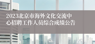 2023北京市海外文化交流中心招聘工作人员综合成绩公告