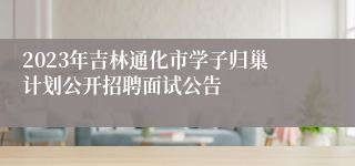 2023年吉林通化市学子归巢计划公开招聘面试公告