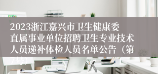 2023浙江嘉兴市卫生健康委直属事业单位招聘卫生专业技术人员递补体检人员名单公告（第7号）
