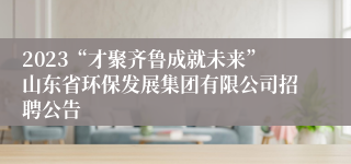 2023“才聚齐鲁成就未来”山东省环保发展集团有限公司招聘公告