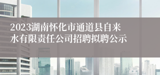 2023湖南怀化市通道县自来水有限责任公司招聘拟聘公示