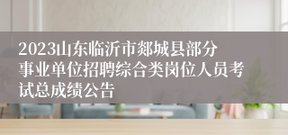 2023山东临沂市郯城县部分事业单位招聘综合类岗位人员考试总成绩公告