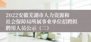 2022安徽芜湖市人力资源和社会保障局所属事业单位招聘拟聘用人员公示（二）