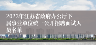 2023年江苏省政府办公厅下属事业单位统一公开招聘面试人员名单
