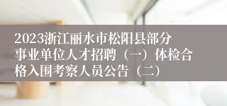 2023浙江丽水市松阳县部分事业单位人才招聘（一）体检合格入围考察人员公告（二）