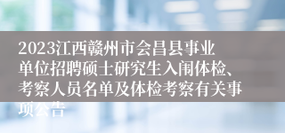 2023江西赣州市会昌县事业单位招聘硕士研究生入闱体检、考察人员名单及体检考察有关事项公告