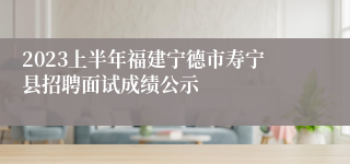 2023上半年福建宁德市寿宁县招聘面试成绩公示