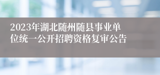 2023年湖北随州随县事业单位统一公开招聘资格复审公告