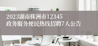 2023湖南株洲市12345政务服务便民热线招聘7人公告