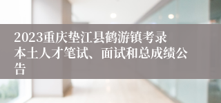 2023重庆垫江县鹤游镇考录本土人才笔试、面试和总成绩公告