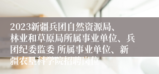 2023新疆兵团自然资源局、林业和草原局所属事业单位、兵团纪委监委 所属事业单位、新疆农垦科学院招聘岗位