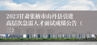 2023甘肃张掖市山丹县引进高层次急需人才面试成绩公告（三）