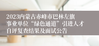 2023内蒙古赤峰市巴林左旗事业单位“绿色通道”引进人才自评复查结果及面试公告