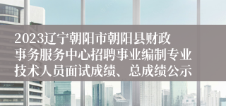 2023辽宁朝阳市朝阳县财政事务服务中心招聘事业编制专业技术人员面试成绩、总成绩公示