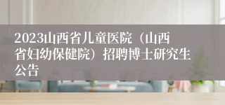 2023山西省儿童医院（山西省妇幼保健院）招聘博士研究生公告