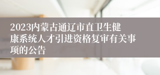 2023内蒙古通辽市直卫生健康系统人才引进资格复审有关事项的公告