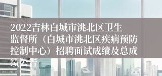 2022吉林白城市洮北区卫生监督所（白城市洮北区疾病预防控制中心）招聘面试成绩及总成绩公告