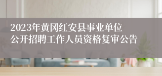 2023年黄冈红安县事业单位公开招聘工作人员资格复审公告