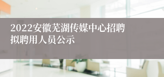 2022安徽芜湖传媒中心招聘拟聘用人员公示
