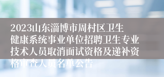 2023山东淄博市周村区卫生健康系统事业单位招聘卫生专业技术人员取消面试资格及递补资格审查人员名单公告