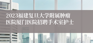 2023福建复旦大学附属肿瘤医院厦门医院招聘手术室护士