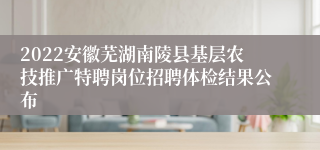 2022安徽芜湖南陵县基层农技推广特聘岗位招聘体检结果公布