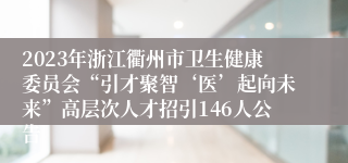 2023年浙江衢州市卫生健康委员会“引才聚智‘医’起向未来”高层次人才招引146人公告