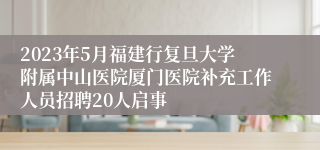 2023年5月福建行复旦大学附属中山医院厦门医院补充工作人员招聘20人启事