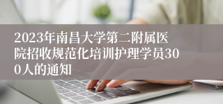 2023年南昌大学第二附属医院招收规范化培训护理学员300人的通知