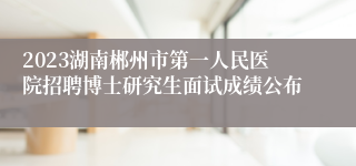 2023湖南郴州市第一人民医院招聘博士研究生面试成绩公布