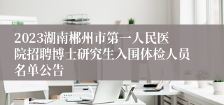 2023湖南郴州市第一人民医院招聘博士研究生入围体检人员名单公告