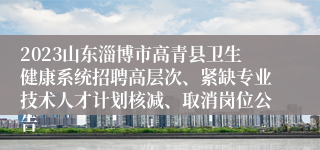 2023山东淄博市高青县卫生健康系统招聘高层次、紧缺专业技术人才计划核减、取消岗位公告