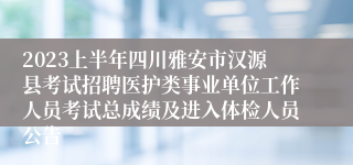 2023上半年四川雅安市汉源县考试招聘医护类事业单位工作人员考试总成绩及进入体检人员公告