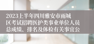 2023上半年四川雅安市雨城区考试招聘医护类事业单位人员总成绩、排名及体检有关事宜公告