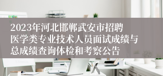 2023年河北邯郸武安市招聘医学类专业技术人员面试成绩与总成绩查询体检和考察公告