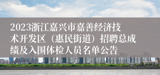 2023浙江嘉兴市嘉善经济技术开发区（惠民街道）招聘总成绩及入围体检人员名单公告