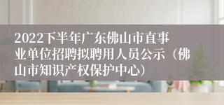 2022下半年广东佛山市直事业单位招聘拟聘用人员公示（佛山市知识产权保护中心）