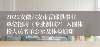 2022安徽六安市霍邱县事业单位招聘（专业测试2）入围体检人员名单公示及体检通知