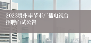 2023贵州毕节市广播电视台招聘面试公告