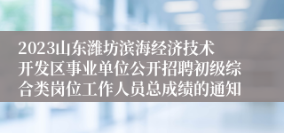 2023山东潍坊滨海经济技术开发区事业单位公开招聘初级综合类岗位工作人员总成绩的通知