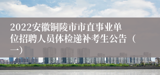 2022安徽铜陵市市直事业单位招聘人员体检递补考生公告（一）